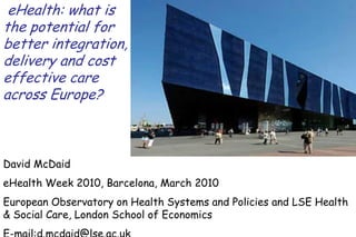 eHealth: what is
the potential for
better integration,
delivery and cost
effective care
across Europe?



David McDaid
eHealth Week 2010, Barcelona, March 2010
European Observatory on Health Systems and Policies and LSE Health
& Social Care, London School of Economics
E-mail:d.mcdaid@lse.ac.uk
 