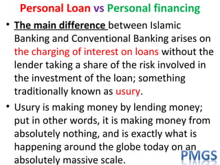 Personal Loan vs Personal financing
• The main difference between Islamic
Banking and Conventional Banking arises on
the charging of interest on loans without the
lender taking a share of the risk involved in
the investment of the loan; something
traditionally known as usury.
• Usury is making money by lending money;
put in other words, it is making money from
absolutely nothing, and is exactly what is
happening around the globe today on an
absolutely massive scale.
 