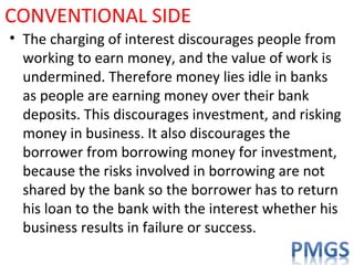 CONVENTIONAL SIDE
• The charging of interest discourages people from
working to earn money, and the value of work is
undermined. Therefore money lies idle in banks
as people are earning money over their bank
deposits. This discourages investment, and risking
money in business. It also discourages the
borrower from borrowing money for investment,
because the risks involved in borrowing are not
shared by the bank so the borrower has to return
his loan to the bank with the interest whether his
business results in failure or success.
 