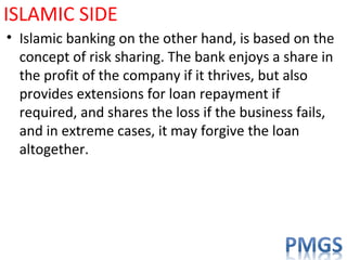 ISLAMIC SIDE
• Islamic banking on the other hand, is based on the
concept of risk sharing. The bank enjoys a share in
the profit of the company if it thrives, but also
provides extensions for loan repayment if
required, and shares the loss if the business fails,
and in extreme cases, it may forgive the loan
altogether.
 