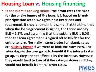 Housing Loan vs Housing financing
• In the Islamic banking model, the profit rates are fixed
for the entire tenure of the loan. It is based on Islamic
principle that when we agree on a fixed loan and
repayment, it should remain the same. If at the time that
when the loan agreement is signed, the terms are say
BLR + 1.5%. and assuming that the existing BLR is 6.0%,
then the loan agreement is signed off as 8% flat for the
entire tenure. Normally interest rates for Islamic rates
are slightly higher if we were to look the rates now. The
advantage is the user gains to benefit if the interest rates
go up, as they are not affected by the increase. However
they would tend to lose of if the rates go down and they
would not benefit from the lower rates.
 