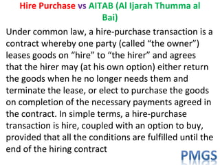 Hire Purchase vs AITAB (Al Ijarah Thumma al
Bai)
Under common law, a hire-purchase transaction is a
contract whereby one party (called “the owner”)
leases goods on “hire” to “the hirer” and agrees
that the hirer may (at his own option) either return
the goods when he no longer needs them and
terminate the lease, or elect to purchase the goods
on completion of the necessary payments agreed in
the contract. In simple terms, a hire-purchase
transaction is hire, coupled with an option to buy,
provided that all the conditions are fulfilled until the
end of the hiring contract
 