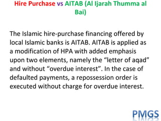 The Islamic hire-purchase financing offered by
local Islamic banks is AITAB. AITAB is applied as
a modification of HPA with added emphasis
upon two elements, namely the “letter of aqad”
and without “overdue interest”. In the case of
defaulted payments, a repossession order is
executed without charge for overdue interest.
Hire Purchase vs AITAB (Al Ijarah Thumma al
Bai)
 