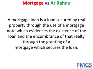 Mortgage vs Ar Rahnu
A mortgage loan is a loan secured by real
property through the use of a mortgage
note which evidences the existence of the
loan and the encumbrance of that realty
through the granting of a
mortgage which secures the loan.
 