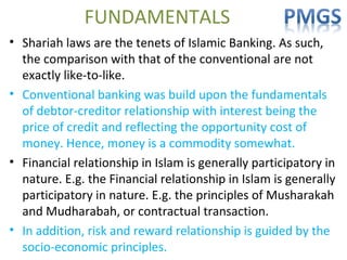FUNDAMENTALS
• Shariah laws are the tenets of Islamic Banking. As such,
the comparison with that of the conventional are not
exactly like-to-like.
• Conventional banking was build upon the fundamentals
of debtor-creditor relationship with interest being the
price of credit and reflecting the opportunity cost of
money. Hence, money is a commodity somewhat.
• Financial relationship in Islam is generally participatory in
nature. E.g. the Financial relationship in Islam is generally
participatory in nature. E.g. the principles of Musharakah
and Mudharabah, or contractual transaction.
• In addition, risk and reward relationship is guided by the
socio-economic principles.
 