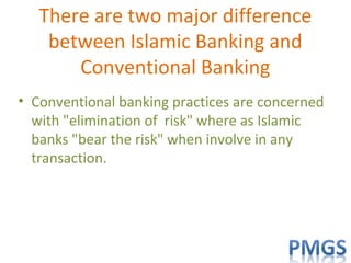 There are two major difference
between Islamic Banking and
Conventional Banking
• Conventional banking practices are concerned
with "elimination of risk" where as Islamic
banks "bear the risk" when involve in any
transaction.
 
