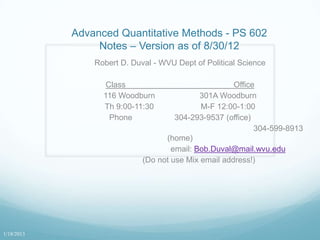Advanced Quantitative Methods - PS 602
                 Notes – Version as of 8/30/12
                Robert D. Duval - WVU Dept of Political Science

                   Class                              Office
                  116 Woodburn               301A Woodburn
                  Th 9:00-11:30              M-F 12:00-1:00
                    Phone             304-293-9537 (office)
                                                            304-599-8913
                                   (home)
                                     email: Bob.Duval@mail.wvu.edu
                             (Do not use Mix email address!)




1/18/2013
 