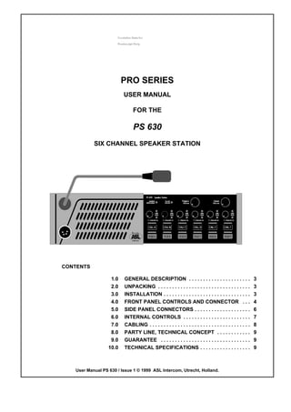 PRO SERIES
                         USER MANUAL

                              FOR THE

                              PS 630
           SIX CHANNEL SPEAKER STATION




CONTENTS

                   1.0   GENERAL DESCRIPTION . . . . . . . . . . . . . . . . . . . . . .                   3
                   2.0   UNPACKING . . . . . . . . . . . . . . . . . . . . . . . . . . . . . . . . .       3
                   3.0   INSTALLATION . . . . . . . . . . . . . . . . . . . . . . . . . . . . . . .        3
                   4.0   FRONT PANEL CONTROLS AND CONNECTOR . . .                                          4
                   5.0   SIDE PANEL CONNECTORS . . . . . . . . . . . . . . . . . . . .                     6
                   6.0   INTERNAL CONTROLS . . . . . . . . . . . . . . . . . . . . . . . .                 7
                   7.0   CABLING . . . . . . . . . . . . . . . . . . . . . . . . . . . . . . . . . . . .   8
                   8.0   PARTY LINE, TECHNICAL CONCEPT . . . . . . . . . . . .                             9
                   9.0   GUARANTEE . . . . . . . . . . . . . . . . . . . . . . . . . . . . . . . .         9
                  10.0   TECHNICAL SPECIFICATIONS . . . . . . . . . . . . . . . . . .                      9



   User Manual PS 630 / Issue 1 © 1999 ASL Intercom, Utrecht, Holland.
 