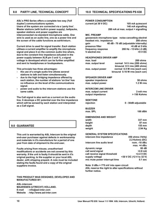 8.0    PARTY LINE, TECHNICAL CONCEPT                                 10.0 TECHNICAL SPECIFICATIONS PS 630


   ASL's PRO Series offers a complete two way ('full                  POWER CONSUMPTION
   duplex') communications system.                                    current (at 30 V DC)                   105 mA quiescent
   Users of the system are connected via a 'party line'.                                                     140 mA signalling
   Master stations (with built-in power supply), beltpacks,                                  280 mA at max. output + signalling
   speaker stations and power supplies are
   interconnected via standard microphone cable. One                  MIC. PREAMP
   wire is used as an audio line, one as a power line and             gooseneck microphone type noise cancelling electret
   the screen of the cable functions as earth/return.                 headset mic. impedance                      200 ohms
                                                                      gain              40 dB - 70 dB (adjustable internally)
   Current drive is used for signal transfer. Each station            presence filter                        +6 dB at 5 kHz
   utilises a current amplifier to amplify the microphone             frequency response             200 Hz - 13 kHz (-3 dB)
   signal and place it on the common audio line where,                V electret mic                                +9 V DC
   due to the constant line impedance (situated in the
   power supply between XLR pin 3 and 1), a signal                    HEADPHONES DRIVER AMP
   voltage is developed which can be further amplified                max. load                              200 ohms
   and sent to headphones or loudspeakers.                            max. output level    normal 14 V rms (200 ohms)
                                                                                           binaural 8 V rms (400 ohms)
   This principle has three advantages:                               max. output power   normal 0.5 W rms (each can)
   - the use of a single audio line allows several                                      binaural 0.16 W rms (each can)
      stations to talk and listen simultaneously.
   - due to the high bridging impedance offered by                    SPEAKER DRIVER AMP
      each station, the number of stations 'on line' has              speaker impedance                                  50 ohms
      no influence on the level of the communications                 max. output power                                 1.3 W rms
      signal.
   - power and audio to the intercom stations use the                 INTERCOM LINE DRIVER
      same cable.                                                     max. output current                               3 mA rms
                                                                      output impedance                               > 150 Kohms
   The Call signal is also sent as a current on the audio
   line. It develops a DC potential over the line impedance           SIDETONE
   which will be sensed by each station and interpreted               rejection                              0 - 30dB adjustable
   as a Call signal.
                                                                      BUZZER
                                                                      max. SPL                                            100 dBA

                                                                      DIMENSIONS AND WEIGHT
                                                                      width                                                337 mm
                                                                      height                                                87 mm
9.0 GUARANTEE                                                         depth                                                155 mm
                                                                      weight                                               2.94 Kg

   This unit is warranted by ASL Intercom to the original             GENERAL SYSTEM SPECIFICATIONS
   end-user purchaser against defects in workmanship                  intercom line impedance             350 ohms (1kHz)
   and materials in it's manufacture for a period of one                                                   2.2 Kohms (DC)
   year from date of shipment to the end-user.                        intercom line audio level              nom. -18 dBu
                                                                                                              max. +4 dBu
   Faults arising from misuse, unauthorised                           dynamic range                                  80 dB
   modifications or accidents are not covered by this                 call send signal                            +2.8 mA
   warranty. If the unit is faulty it should be sent in it's          call receive signal threshold              +2.4 V DC
   original packing, to the supplier or your local ASL                supply voltage                +30 V DC (12 V to 32 V)
   dealer, with shipping prepaid. A note must be included             mic mute power interrupt time                 0.1 sec
   stating the faults found and a copy of the original
   suppliers invoice.                                                 Note: 0 dBu = 775 mV into open circuit
                                                                      ASL reserve the right to alter specifications without
                                                                      further notice.

   THIS PRODUCT WAS DESIGNED, DEVELOPED AND
   MANUFACTURED BY:
   ASL-intercom
   MAARSSEN (UTRECHT) HOLLAND.
   E-mail   : info@asl-inter.com
   Website : http://www.asl-inter.com


   10                                                          User Manual PS 630 / Issue 1 © 1994 ASL Intercom, Utrecht, Holland.
 