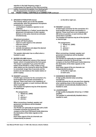 rejection in the high frequency range. It
           compensates the capacity of the interconnecting
           cables. It prevents the speaker from feeding back
           into the gooseneck microphone (unit feedback).
       4.0    FRONT PANEL CONTROLS & CONNECTOR continued



       8   SPEAKER ATTENUATOR trimmer                                       -   on the left or right can.
           This trimmer allows you to dim the speaker
           automatically, when the gooseneck microphone
           is switched on. It prevents:
           - unit feedback if sidetone rejection is not               10 HEADSET connector
               sufficient.                                               A XLR-4 type connector for the connection of a
           - system feedback or a 'hollow' sound when the                local headset when private conversation is
               gooseneck microphones of other speaker                    desired. These must have a can impedance of
               stations on the same channel are activated                200 ohms (or greater), or each minimum 400
               simultaneously.                                           ohmd when in parallel.
                                                                         The headset microphone may be of the dynamic
           Adjustment procedure :                                        or electret type
           - switch off TALK buttons.
           - inject an audio signal on the selected                         Pin assignments :
              intercom channel.                                                1. Shield mic. (GND)
           - turn up volume.                                                   2. mic. +
           - activate microphone and adjust the desired                        3. phones +
              amount of attenuation.                                           4. phones -

           The speaker attenuator has no effect when a                   When connecting a headset, speaker and
           headset is used.                                              gooseneck microphone will be disabled
                                                                         automatically.
       9   BUZZER VOLUME trimmer                                         The PS 630 can optionally be equiped with a XLR-
           This trimmer adjusts the volume of the internal               6 headset connector for binaural use.
           buzzer, which is located behind the front panel.              Jumpers on the front PCB board inside determine
           The buzzer is activated if you press the CALL                 the destination of the listen signals on the
           button of the PS 630 or a CALL button of any                  headset.
           other station (on the channel to which the PS 630             Each listen signal of the six channels can
           is connected), longer than 2 seconds and the                  independantly be placed:
           buzzers are not muted (on the master station or                  - on the left or right can.
           power supply).                                                   - on both cans.

       10 HEADSET connector                                           11 GOOSENECK MICROPHONE
          A XLR-4 type connector for the connection of a                 A high quality electret noise canceling
          local headset when private conversation is                     microphone.
          desired. These must have a can impedance of                    A limiter prevents the mic pre-amp from clipping
          200 ohms (or greater), or each minimum 400 ohm                 when speaking close in the microphone. The
          when in parallel.                                              microphone is automatically disabled when a
          The headset microphone may be of the dynamic                   headset is used.
          or electret type
                                                                      12 LOUDSPEAKER
              Pin assignments :                                          A high quality loudspeaker driven by a 1.3 Watt
                 1. Shield mic. (GND)                                    amplifier.
                 2. mic. +                                               The speaker is automatically disabled when a
                 3. phones +                                             headset is used.
                 4. phones -

           When connecting a headset, speaker and
           gooseneck microphone will be disabled
           automatically.
           The PS 630 can optionally be equiped with a XLR-
           6 headset connector for binaural use.
           Jumpers on the front PCB board inside determine
           the destination of the listen signals on the
           headset.
           Each listen signal of the six channels can
           independantly be placed:



User Manual PS 630 / Issue 1 © 1994 ASL Intercom, Utrecht, Holland.                                                         5
 