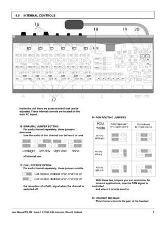 6.0     INTERNAL CONTROLS




       Inside the unit there are severalcontrol that can be
       adjusted. These internal controls are located on the
       main PC board.
                                                                      18 PGM ROUTING JUMPERS


       16 BINAURAL JUMPER SETTING
          For each channel separately, these jumpers
       determine
          how the audio of that channel can be heard in case




           of binaural use.


       17 CALL RECEIVE OPTION
          For each channel separately, these jumpers enable



                                                                         With these two jumpers you can determine, for
                                                                         binaural applications, how the PGM signal is
           the receiption of a CALL signal when the channel is        controlled
           switched off.                                                 and where it is to be send to.


                                                                      19 HEADSET MIC GAIN
                                                                         This trimmer controls the gain of the headset



User Manual PS 630 / Issue 1 © 1994 ASL Intercom, Utrecht, Holland.                                                      7
 