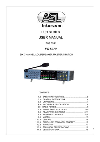 PRO SERIES
                      USER MANUAL
                                  FOR THE

                                PS 6379
SIX CHANNEL LOUDSPEAKER MASTER STATION




                       CONTENTS

                     1.0 SAFETY INSTRUCTIONS……………………………….3
                     2.0 GENERAL DESCRIPTION..........................................4
                     3.0 UNPACKING ...............................................................4
                     4.0 MECHANICAL INSTALLATION...................................4
                    5.0 MAINS POWER ...........................................................5
                     6.0 FRONT PANEL CONTROLS....................................6-9
                     7.0 REAR PANEL CONTROLS ..................................10-11
                     8.0 INTERNAL CONTROLS.......................................12-14
                     9.0 MODES .....................................................................15
                   10.0 CABLING ..................................................................16
                   11.0 PARTY LINE, TECHNICAL CONCEPT .....................17
                   12.0 WARRANTY..............................................................17
                   13.0 TECHNICAL SPECIFICATIONS ...............................17
    User manual PS 6379 / Issue 1 © 2006 ASL Intercom, Utrecht, The Netherlands                          1
                   14.0 DESIGN CRITERIA...................................................18
 