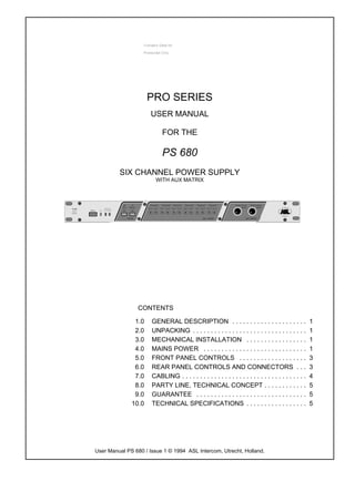 PRO SERIES
                      USER MANUAL

                           FOR THE

                           PS 680
         SIX CHANNEL POWER SUPPLY
                        WITH AUX MATRIX




                CONTENTS

               1.0    GENERAL DESCRIPTION . . . . . . . . . . . . . . . . . . . . .                   1
               2.0    UNPACKING . . . . . . . . . . . . . . . . . . . . . . . . . . . . . . . .       1
               3.0    MECHANICAL INSTALLATION . . . . . . . . . . . . . . . . .                       1
               4.0    MAINS POWER . . . . . . . . . . . . . . . . . . . . . . . . . . . . .           1
               5.0    FRONT PANEL CONTROLS . . . . . . . . . . . . . . . . . . .                      3
               6.0    REAR PANEL CONTROLS AND CONNECTORS . . .                                        3
               7.0    CABLING . . . . . . . . . . . . . . . . . . . . . . . . . . . . . . . . . . .   4
               8.0    PARTY LINE, TECHNICAL CONCEPT . . . . . . . . . . . .                           5
               9.0    GUARANTEE . . . . . . . . . . . . . . . . . . . . . . . . . . . . . . .         5
              10.0    TECHNICAL SPECIFICATIONS . . . . . . . . . . . . . . . . .                      5




User Manual PS 680 / Issue 1 © 1994 ASL Intercom, Utrecht, Holland.
 