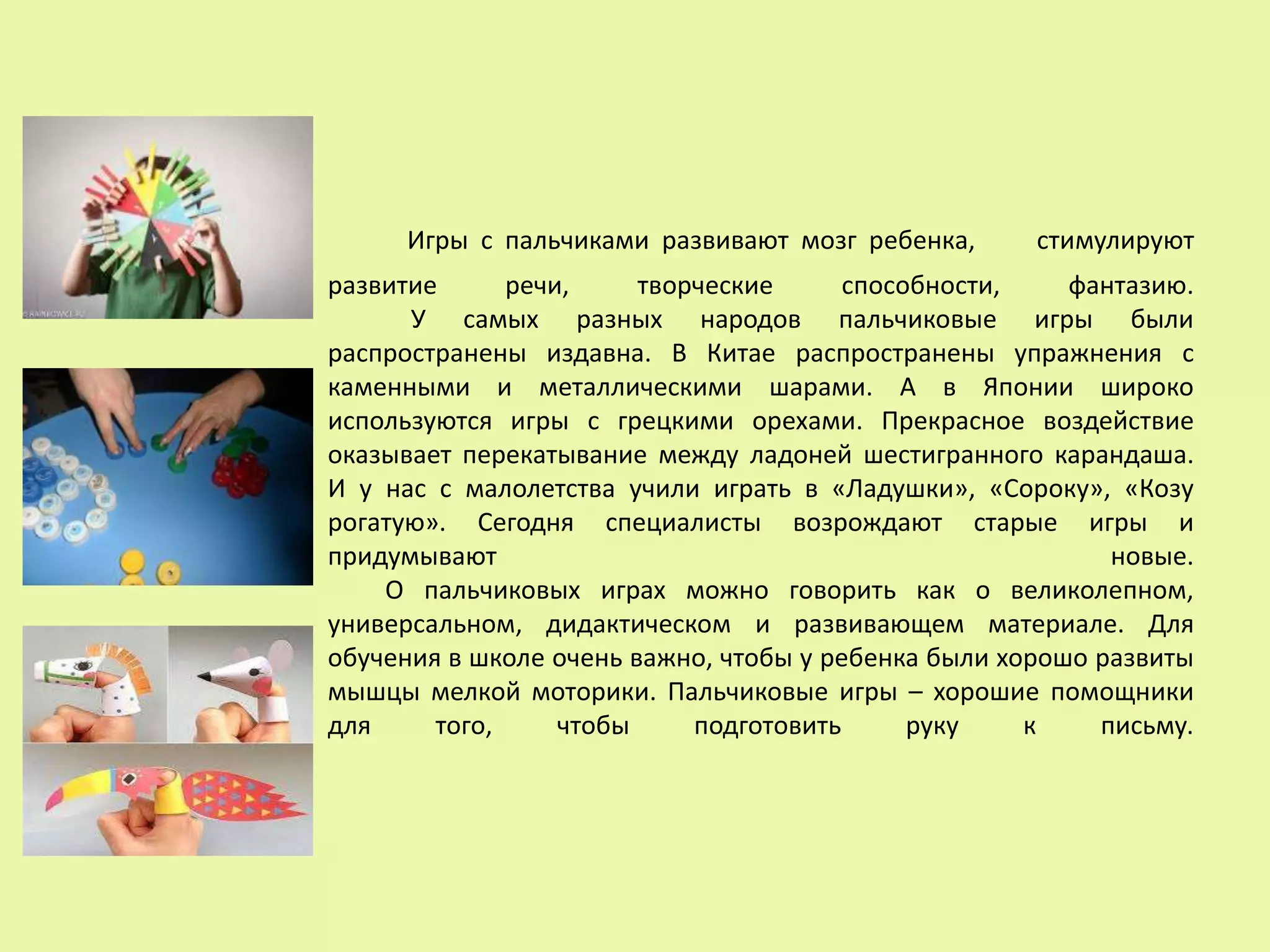 Игры с пальчиками развивают мозг ребенка, стимулируют
развитие речи, творческие способности, фантазию.
У самых разных народов пальчиковые игры были
распространены издавна. В Китае распространены упражнения с
каменными и металлическими шарами. А в Японии широко
используются игры с грецкими орехами. Прекрасное воздействие
оказывает перекатывание между ладоней шестигранного карандаша.
И у нас с малолетства учили играть в «Ладушки», «Сороку», «Козу
рогатую». Сегодня специалисты возрождают старые игры и
придумывают новые.
О пальчиковых играх можно говорить как о великолепном,
универсальном, дидактическом и развивающем материале. Для
обучения в школе очень важно, чтобы у ребенка были хорошо развиты
мышцы мелкой моторики. Пальчиковые игры – хорошие помощники
для того, чтобы подготовить руку к письму.
 