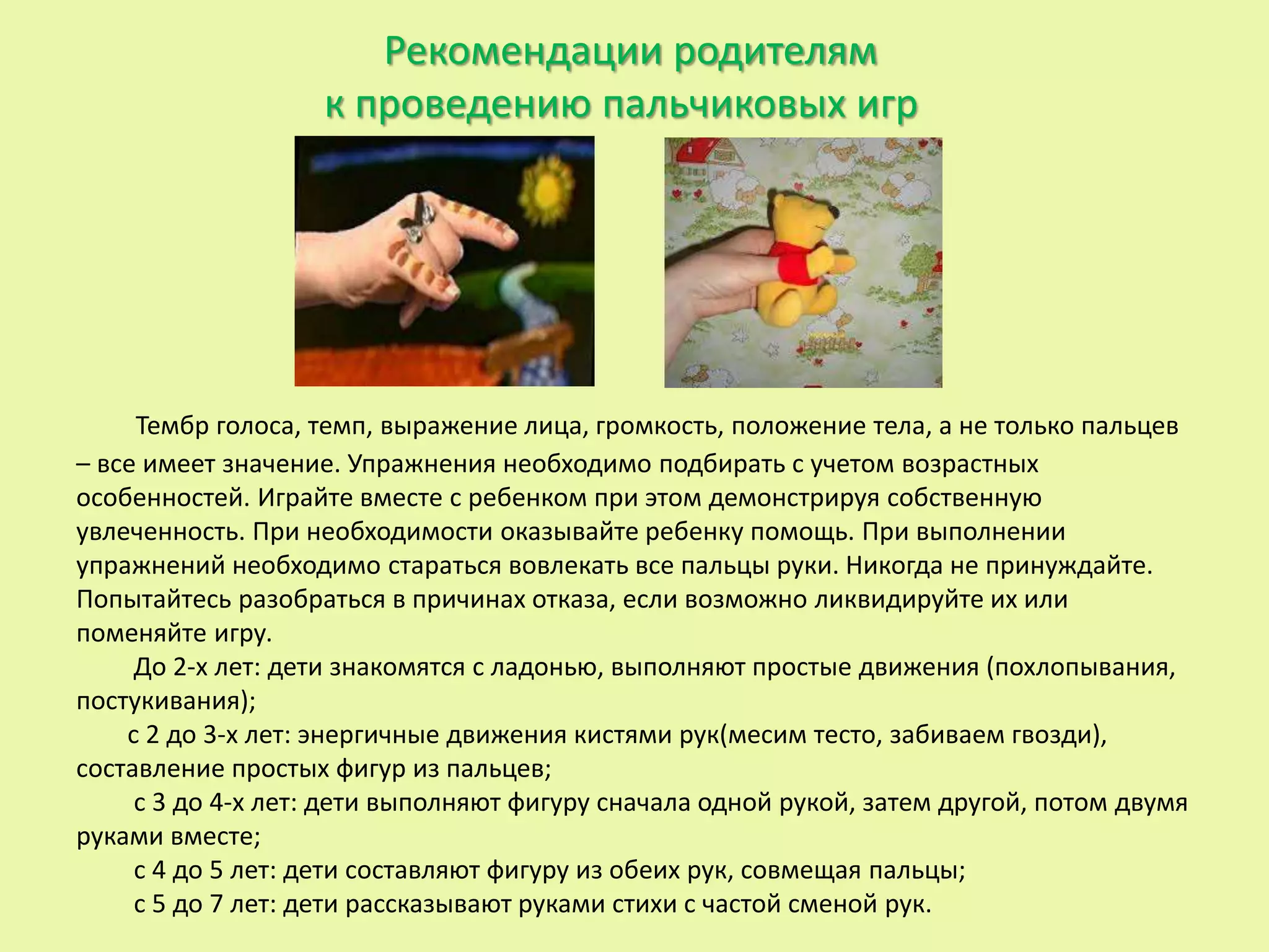 Рекомендации родителям
к проведению пальчиковых игр
Тембр голоса, темп, выражение лица, громкость, положение тела, а не только пальцев
– все имеет значение. Упражнения необходимо подбирать с учетом возрастных
особенностей. Играйте вместе с ребенком при этом демонстрируя собственную
увлеченность. При необходимости оказывайте ребенку помощь. При выполнении
упражнений необходимо стараться вовлекать все пальцы руки. Никогда не принуждайте.
Попытайтесь разобраться в причинах отказа, если возможно ликвидируйте их или
поменяйте игру.
До 2-х лет: дети знакомятся с ладонью, выполняют простые движения (похлопывания,
постукивания);
с 2 до 3-х лет: энергичные движения кистями рук(месим тесто, забиваем гвозди),
составление простых фигур из пальцев;
с 3 до 4-х лет: дети выполняют фигуру сначала одной рукой, затем другой, потом двумя
руками вместе;
с 4 до 5 лет: дети составляют фигуру из обеих рук, совмещая пальцы;
с 5 до 7 лет: дети рассказывают руками стихи с частой сменой рук.
 