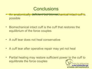 Conclusions
• An anatomically deficient but biomechanical intact cuff is
possible
• Biomechanical intact cuff is the cuff that restores the
equilibrium of the force couples
• A cuff tear does not heal conservative
• A cuff tear after operative repair may yet not heal
• Partial healing may restore sufficient power to the cuff to
equilibrate the force couples
www.shoulder.gr
 
