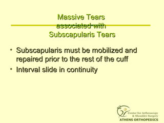 Massive TearsMassive Tears
associated withassociated with
Subscapularis TearsSubscapularis Tears
• Subscapularis must be mobilized andSubscapularis must be mobilized and
repaired prior to the rest of the cuffrepaired prior to the rest of the cuff
• Interval slide in continuityInterval slide in continuity
 