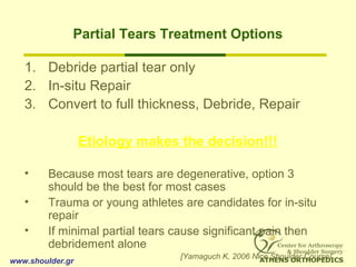Partial Tears Treatment Options
1. Debride partial tear only
2. In-situ Repair
3. Convert to full thickness, Debride, Repair
Etiology makes the decision!!!
• Because most tears are degenerative, option 3
should be the best for most cases
• Trauma or young athletes are candidates for in-situ
repair
• If minimal partial tears cause significant pain then
debridement alone
[Yamaguch K, 2006 Nice Shoulder Course]
www.shoulder.gr
 