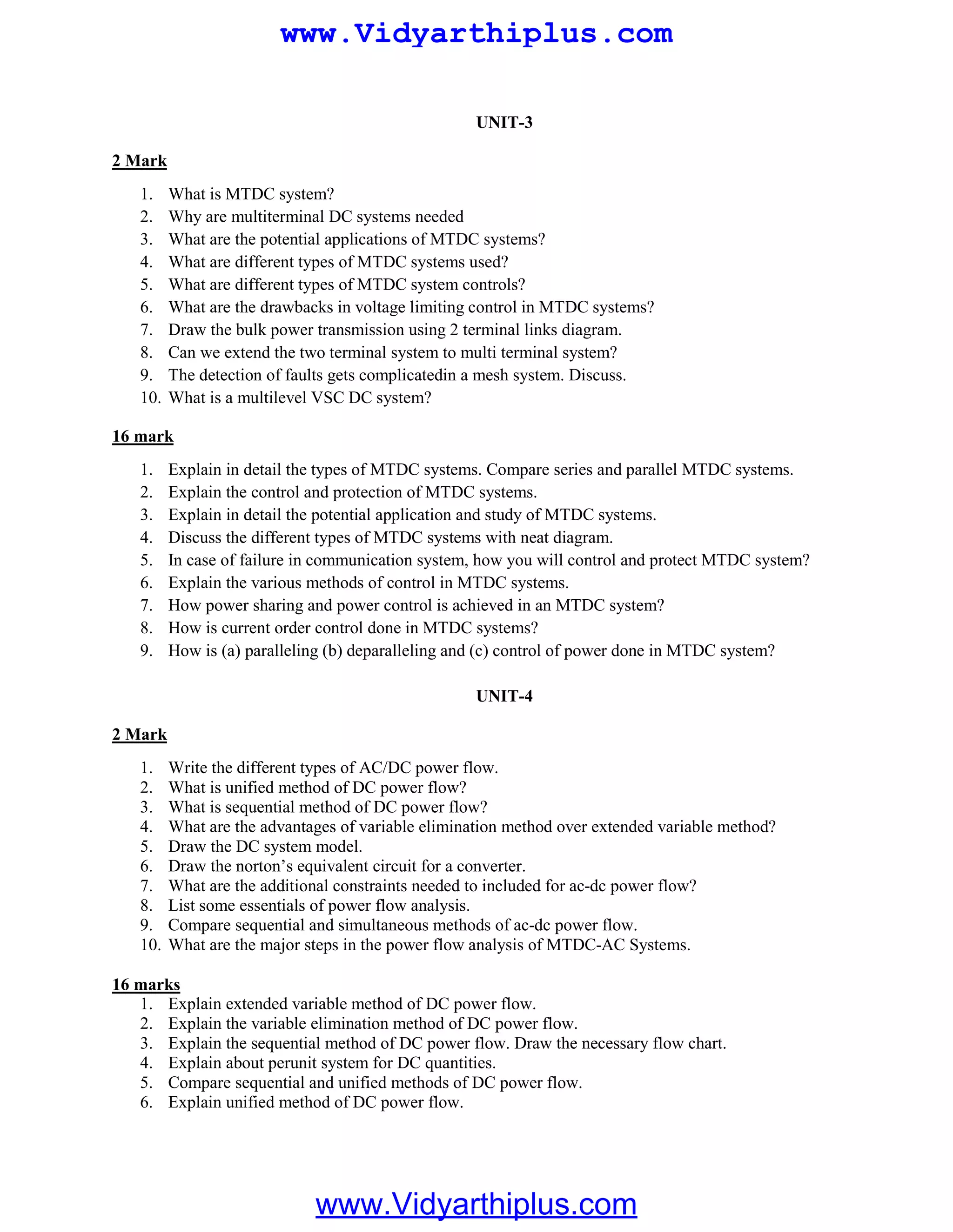 UNIT-3
1. What is MTDC system?
2 Mark
2. Why are multiterminal DC systems needed
3. What are the potential applications of MTDC systems?
4. What are different types of MTDC systems used?
5. What are different types of MTDC system controls?
6. What are the drawbacks in voltage limiting control in MTDC systems?
7. Draw the bulk power transmission using 2 terminal links diagram.
8. Can we extend the two terminal system to multi terminal system?
9. The detection of faults gets complicatedin a mesh system. Discuss.
10. What is a multilevel VSC DC system?
1. Explain in detail the types of MTDC systems. Compare series and parallel MTDC systems.
16 mark
2. Explain the control and protection of MTDC systems.
3. Explain in detail the potential application and study of MTDC systems.
4. Discuss the different types of MTDC systems with neat diagram.
5. In case of failure in communication system, how you will control and protect MTDC system?
6. Explain the various methods of control in MTDC systems.
7. How power sharing and power control is achieved in an MTDC system?
8. How is current order control done in MTDC systems?
9. How is (a) paralleling (b) deparalleling and (c) control of power done in MTDC system?
UNIT-4
1. Write the different types of AC/DC power flow.
2 Mark
2. What is unified method of DC power flow?
3. What is sequential method of DC power flow?
4. What are the advantages of variable elimination method over extended variable method?
5. Draw the DC system model.
6. Draw the norton’s equivalent circuit for a converter.
7. What are the additional constraints needed to included for ac-dc power flow?
8. List some essentials of power flow analysis.
9. Compare sequential and simultaneous methods of ac-dc power flow.
10. What are the major steps in the power flow analysis of MTDC-AC Systems.
1. Explain extended variable method of DC power flow.
16 marks
2. Explain the variable elimination method of DC power flow.
3. Explain the sequential method of DC power flow. Draw the necessary flow chart.
4. Explain about perunit system for DC quantities.
5. Compare sequential and unified methods of DC power flow.
6. Explain unified method of DC power flow.
www.Vidyarthiplus.com
www.Vidyarthiplus.com
 