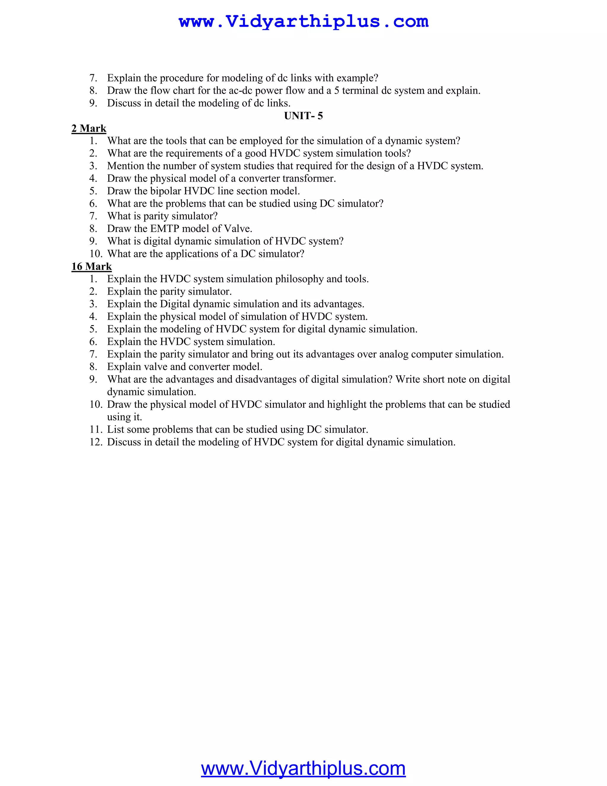 7. Explain the procedure for modeling of dc links with example?
8. Draw the flow chart for the ac-dc power flow and a 5 terminal dc system and explain.
9. Discuss in detail the modeling of dc links.
UNIT- 5
1. What are the tools that can be employed for the simulation of a dynamic system?
2 Mark
2. What are the requirements of a good HVDC system simulation tools?
3. Mention the number of system studies that required for the design of a HVDC system.
4. Draw the physical model of a converter transformer.
5. Draw the bipolar HVDC line section model.
6. What are the problems that can be studied using DC simulator?
7. What is parity simulator?
8. Draw the EMTP model of Valve.
9. What is digital dynamic simulation of HVDC system?
10. What are the applications of a DC simulator?
1. Explain the HVDC system simulation philosophy and tools.
16 Mark
2. Explain the parity simulator.
3. Explain the Digital dynamic simulation and its advantages.
4. Explain the physical model of simulation of HVDC system.
5. Explain the modeling of HVDC system for digital dynamic simulation.
6. Explain the HVDC system simulation.
7. Explain the parity simulator and bring out its advantages over analog computer simulation.
8. Explain valve and converter model.
9. What are the advantages and disadvantages of digital simulation? Write short note on digital
dynamic simulation.
10. Draw the physical model of HVDC simulator and highlight the problems that can be studied
using it.
11. List some problems that can be studied using DC simulator.
12. Discuss in detail the modeling of HVDC system for digital dynamic simulation.
www.Vidyarthiplus.com
www.Vidyarthiplus.com
 