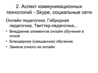 2. Аспект коммуникационных
технологий - Skype, социальные сети
Онлайн педагогика, Гибридная
педагогика, Твиттер-педагогика,..
• Внедрение элементов онлайн обучения в
очное
• Блендерное (смешанное) обучение
• Замена очного на онлайн
 