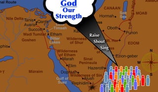 N
S
W
TheKing'sHigh
nal Route Great Sea
(Mediterranean)
River
Salt
Sea
Lake
Timsah
Canal
Bitter
Lakes
Gulf of
Suez
Gulf of
Akaba
Nile Delta
Wadi Tumilat
P T Mizraim
CANAAN
AMMON
MOAB
Wilderness
of Zin
Wilderness
of Shur
Wilderness
of Etham
Wilderness
of Paran
Wilderness of Sin Land of
Midian
Sinai
Peninsula
Goshen Mt. Hor
EDOM
Punon
Hormah
Oboth
Kadesh-barnea
Ezion-geber
Hazeroth
Alush
Rephidim
Dophkah
Elim
Marah
Etham
Succoth
Avaris
Tanis Qantir
mphis
God
Our
Strength
Sing
Shout
Raise
 