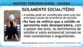10
ISOLAMENTO SOCIAL/TÉDIO
• A solidão pode ser considerada como uma das
principais causas da ocorrência do suicídio.
•Na fase da velhice que a solidão se
apresenta mais desesperadora, com
o passar dos anos, os sentimentos de
solidão e vazio existencial tornam-se
mais consistentes e angustiantes.
SUICÍDIO TERCEIRA IDADE - CAUSAS
Valdirene Alves de Lima - Suicídio na Terceira idade – Universidade Católica de Brasília – 2010
 