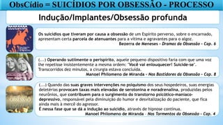 ObsCídio = SUICÍDIOS POR OBSESSÃO - PROCESSO
Indução/Implantes/Obsessão profunda
Os suicídios que tiveram por causa a obsessão de um Espírito perverso, sobre o encarnado,
apresentam certa parcela de atenuantes para a vítima e agravantes para o algoz.
Bezerra de Meneses – Dramas da Obsessão – Cap. 6
(...) Operando sutilmente o perispírito, aquele pequeno dispositivo faria com que uma voz
lhe repetisse insistentemente a mesma ordem: "Você vai enlouquecer! Suicide-se".
Transcorridos dez minutos, a cirurgia estava concluída.
Manoel Philomeno de Miranda - Nos Bastidores da Obsessão – Cap. 8
(...) Quando das suas graves intervenções no psiquismo dos seus hospedeiros, suas energias
deletérias provocam taxas mais elevadas de serotonina e noradrenalina, produzidas pelos
neurônios, que contribuem para o surgimento do transtorno psicótico-maníaco-
depressivo, responsável pela diminuição do humor e desvitalização do paciente, que fica
ainda mais à mercê do agressor.
É nessa fase que se dá a indução ao suicídio, através de hipnose contínua.
Manoel Philomeno de Miranda – Nos Tormentos da Obsessão – Cap. 4
 