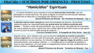 ObsCídio = SUICÍDIOS POR OBSESSÃO - PROCESSO
“Homicídios” Espirituais
(...) O mesmo fenômeno ocorre quando se trata de determinados homicídios, que são
planejados no mundo espiritual, nos quais os algozes se utilizam de enfermos por obsessão,
armando-lhes as mãos para a consumpção dos nefastos crimes .
Manoel Philomeno de Miranda – Nos Tormentos da Obsessão – Cap. 4
A obsessão merece maior atenção por parte dos estudiosos da doutrina. Os processos
obsessivos podem ser responsabilizados por grande parte da violência praticada pelo
homem... “Existem crimes tão estarrecedores, que, sem duvida, não poderiam ser praticados
por uma só pessoa em ação; a gente fica com a nítida idéia de que foram muitos os que agiram
através do autor de determinada atitude de violência...”
Francisco Cândido Xavier - O Evangelho de Chico Xavier – Item 222
Naquele transe, sob a indução cruel, que me houvera conduzido ao transtorno psicótico-
maniaco-depressivo, em uma noite de alucinação, porquanto podia ver a mulher-verdugo de
minha existência e os seus asseclas, fui induzido a ingerir algumas drogas de sonífero, quase
automaticamente, sem qualquer reflexão. (...) À medida que se as substâncias passaram a
atuar no meu organismo, um cruel torpor e enregelamento tomou-me todo, produzindo-me a
parada cardíaca, e a desencarnação.
Manoel Philomeno de Miranda – Tormentos da Obsessão – Cap. 5
 