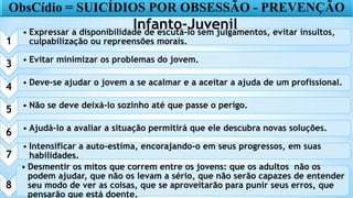 15
1
• Expressar a disponibilidade de escutá-lo sem julgamentos, evitar insultos,
culpabilização ou repreensões morais.
3 • Evitar minimizar os problemas do jovem.
4 • Deve-se ajudar o jovem a se acalmar e a aceitar a ajuda de um profissional.
5 • Não se deve deixá-lo sozinho até que passe o perigo.
6 • Ajudá-lo a avaliar a situação permitirá que ele descubra novas soluções.
7
• Intensificar a auto-estima, encorajando-o em seus progressos, em suas
habilidades.
8
• Desmentir os mitos que correm entre os jovens: que os adultos não os
podem ajudar, que não os levam a sério, que não serão capazes de entender
seu modo de ver as coisas, que se aproveitarão para punir seus erros, que
pensarão que está doente.
ObsCídio = SUICÍDIOS POR OBSESSÃO - PREVENÇÃO
Infanto-Juvenil
 