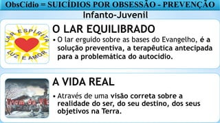 16
O LAR EQUILIBRADO
• O lar erguido sobre as bases do Evangelho, é a
solução preventiva, a terapêutica antecipada
para a problemática do autocídio.
A VIDA REAL
• Através de uma visão correta sobre a
realidade do ser, do seu destino, dos seus
objetivos na Terra.
ObsCídio = SUICÍDIOS POR OBSESSÃO - PREVENÇÃO
Infanto-Juvenil
 