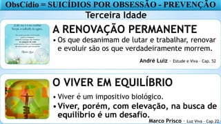 18
A RENOVAÇÃO PERMANENTE
• Os que desanimam de lutar e trabalhar, renovar
e evoluir são os que verdadeiramente morrem.
O VIVER EM EQUILÍBRIO
• Viver é um impositivo biológico.
•Viver, porém, com elevação, na busca de
equilíbrio é um desafio.
ObsCídio = SUICÍDIOS POR OBSESSÃO - PREVENÇÃO
Terceira Idade
Marco Prisco – Luz Viva – Cap.22
André Luiz – Estude e Viva – Cap. 52
 