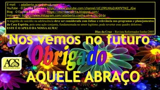 E-mail : adalberto.acsjr@gmail.com
YouTube – O Escriba Espírita : https://www.youtube.com/channel/UCj39fLNXa2nKXfVTNlZ_JGw
Blog – O Escriba Espírita : https://escribaespirita.blogspot.com/
Instagram: https://www.instagram.com/adalberto.coelho.silva/?hl=pt-br
A tragédia do suicídio na adolescência deve ser considerada com ênfase e relevância nos programas e planejamentos
da Casa Espírita, pois uma ação conjunta, fundamentada no amor legítimo, pode reverter esse quadro doloroso.
ESTE É O APELO DA NOSSAALMA!
Dias da Cruz – Revista Reformador/Junho/2005
 