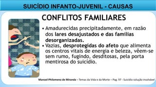 4
SUICÍDIO INFANTO-JUVENIL - CAUSAS
CONFLITOS FAMILIARES
• Amadurecidas precipitadamente, em razão
dos lares desajustados e das famílias
desorganizadas.
• Vazias, desprotegidas do afeto que alimenta
os centros vitais de energia e beleza, vêem-se
sem rumo, fugindo, desditosas, pela porta
mentirosa do suicídio.
Manoel Philomeno de Miranda – Temas da Vida e da Morte – Pag. 97 - Suicídio solução insolvável
 
