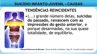 5
TENDÊNCIAS REINCIDENTES
•(...) grande número delas, suicidas
do passado, renascem com as
impressões do gesto anterior, e
porque desarmadas, na sua quase
totalidade, de equilíbrio.
SUICÍDIO INFANTO-JUVENIL - CAUSAS
Manoel Philomeno de Miranda – Temas da Vida e da Morte – Pag. 97 – Suicídio solução insolvável
 