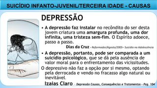 6
DEPRESSÃO
• A depressão faz instalar no recôndito do ser desta
jovem criatura uma amargura profunda, uma dor
infinita, uma tristeza sem-fim. O Espírito adoece,
passo a passo.
• A depressão, portanto, pode ser comparada a um
suicídio psicológico, que se dá pela ausência de
valor moral para o enfrentamento das vicissitudes.
O depressivo não faz a opção por si mesmo, optando
pela derrocada e vendo no fracasso algo natural ou
inevitável.
Izaias Claro – Depressão Causas, Consequências e Tratamentos – Pag. 104
SUICÍDIO INFANTO-JUVENIL/TERCEIRA IDADE - CAUSAS
Dias da Cruz - Reformador/Agosto/2005– Suicídio na Adolescência
 