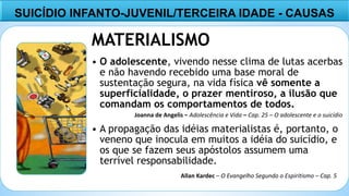 7
MATERIALISMO
• O adolescente, vivendo nesse clima de lutas acerbas
e não havendo recebido uma base moral de
sustentação segura, na vida física vê somente a
superficialidade, o prazer mentiroso, a ilusão que
comandam os comportamentos de todos.
• A propagação das idéias materialistas é, portanto, o
veneno que inocula em muitos a idéia do suicídio, e
os que se fazem seus apóstolos assumem uma
terrível responsabilidade.
SUICÍDIO INFANTO-JUVENIL/TERCEIRA IDADE - CAUSAS
Joanna de Angelis – Adolescência e Vida – Cap. 25 – O adolescente e o suicídio
Allan Kardec – O Evangelho Segundo o Espiritismo – Cap. 5
 