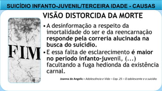 8
VISÃO DISTORCIDA DA MORTE
•A desinformação a respeito da
imortalidade do ser e da reencarnação
responde pela correria alucinada na
busca do suicídio.
•E essa falta de esclarecimento é maior
no período infanto-juvenil, (...)
facultando a fuga hedionda da existência
carnal.
SUICÍDIO INFANTO-JUVENIL/TERCEIRA IDADE - CAUSAS
Joanna de Angelis – Adolescência e Vida – Cap. 25 – O adolescente e o suicídio
 