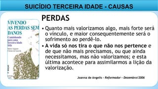 9
PERDAS
• Quanto mais valorizamos algo, mais forte será
o vínculo, e maior consequentemente será o
sofrimento ao perdê-lo.
• A vida só nos tira o que não nos pertence e
de que não mais precisamos, ou que ainda
necessitamos, mas não valorizamos; e esta
última acontece para assimilarmos a lição da
valorização.
SUICÍDIO TERCEIRA IDADE - CAUSAS
Joanna de Angelis – Reformador – Dezembro/2006
 