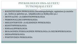 PSYKOLOGIAN OSA-ALUEET/
TUTKIMUSALUEET
 KOGNITIIVINEN PSYKOLOGIA (havaintopsykologia, oppimisen ja muistin
ps., kielen ja ajattelun ps., lahjakkuuden ja älykkyyden ps.)
 MOTIVAATIO- JA EMOOTIOPSYKOLOGIA
 PERSOONALLISUUSPSYKOLOGIA
 MIELENTERVEYS- JA KLIININEN PSYKOLOGIA
 KEHITYSPSYKOLOGIA
 SOSIAALIPSYKOLOGIA
 BIOLOGINEN/FYSIOLOGINEN PSYKOLOGIA JA NEUROPSYKOLOGIA
 MEDIAPSYKOLOGIA
 POSITIIVINEN PSYKOLOGIA
 