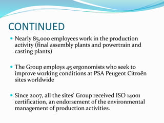 CONTINUED
 Nearly 85,000 employees work in the production
activity (final assembly plants and powertrain and
casting plants)
 The Group employs 45 ergonomists who seek to
improve working conditions at PSA Peugeot Citroën
sites worldwide
 Since 2007, all the sites' Group received ISO 14001
certification, an endorsement of the environmental
management of production activities.
 