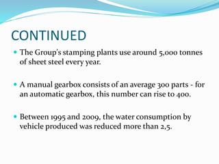 CONTINUED
 The Group's stamping plants use around 5,000 tonnes
of sheet steel every year.
 A manual gearbox consists of an average 300 parts - for
an automatic gearbox, this number can rise to 400.
 Between 1995 and 2009, the water consumption by
vehicle produced was reduced more than 2,5.
 