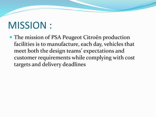 MISSION :
 The mission of PSA Peugeot Citroën production
facilities is to manufacture, each day, vehicles that
meet both the design teams’ expectations and
customer requirements while complying with cost
targets and delivery deadlines
 
