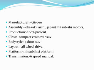  Manufacturer:- citroen
 Assembly:- okazaki, aichi, japan(mitsubishi motors)
 Production:-2007-present.
 Class:- compact crossover suv
 Bodystyle:-4 door-suv
 Layout:- all wheel drive.
 Platform:-mitsubihisi platform
 Transmission:-6 speed manual.
 