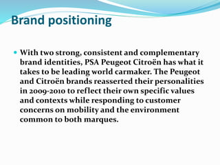 Brand positioning
 With two strong, consistent and complementary
brand identities, PSA Peugeot Citroën has what it
takes to be leading world carmaker. The Peugeot
and Citroën brands reasserted their personalities
in 2009-2010 to reflect their own specific values
and contexts while responding to customer
concerns on mobility and the environment
common to both marques.
 