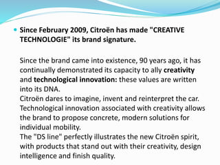  Since February 2009, Citroën has made "CREATIVE
TECHNOLOGIE" its brand signature.
Since the brand came into existence, 90 years ago, it has
continually demonstrated its capacity to ally creativity
and technological innovation: these values are written
into its DNA.
Citroën dares to imagine, invent and reinterpret the car.
Technological innovation associated with creativity allows
the brand to propose concrete, modern solutions for
individual mobility.
The "DS line" perfectly illustrates the new Citroën spirit,
with products that stand out with their creativity, design
intelligence and finish quality.
 