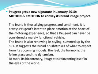  Peugeot gets a new signature in January 2010:
MOTION & EMOTION to convey its brand image project.
The brand is thus allying progress and sentiment. It is
always Peugeot's intent to place emotion at the heart of
the motoring experience, so that a Peugeot can never be
considered a merely functional vehicle.
The brand is also renewing its styling, summed up by the
SR1. It suggests the broad brushstrokes of what to expect
from its upcoming models: the feel, the harmony, the
feline grace and the dynamism.
To mark its bicentenary, Peugeot is reinventing itself in
the eyes of the world.
 