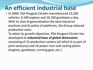 An efficient industrial base
 In 2009, PSA Peugeot Citroën manufactured 12,350
vehicles, 9,100 engines and 10,100 gearboxes a day.
With its shot of generalization the best industrial
practices and its policy of platforms, the Group reduced
production costs.
To attain its growth objectives, PSA Peugeot Citroën has
developed an industrial base of global dimensions
consisting of 15 production centers (of which 6 as part of
joint-ventures) and 16 power train and casting plants
(engines, gearboxes, running gear, etc.).
 