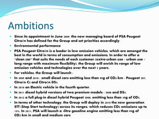 Ambitions
 Since its appointment in June 2009, the new managing board of PSA Peugeot
Citroën has defined for the Group and set priorities accordingly.
 Environmental performance
 PSA Peugeot Citroën is a leader in low emission vehicles, which are amongst the
best in the world in terms of consumption and emissions. In order to offer a
"clean car" that suits the needs of each customer (extra-urban use / urban use /
long range with maximum flexibility), the Group will enrich its range of low
emission vehicles and technologies over the next 3 years.
 For vehicles, the Group will launch :
 In 2009 and 2010 : small diesel cars emitting less than 99g of CO2/km : Peugeot 207,
Citroën C3 and Citroën DS3.
 In 2010 an Electric vehicle in the fourth quarter.
 In 2011 diesel hybrid versions of two premium models : 3008 and DS5.
 In 2012 a full plug-in diesel hybrid Peugeot 3008, emitting less than 50g of CO2.
 In terms of other technology, the Group will deploy in 2010 the new generation
STT (Stop Start technology) across its ranges, which reduces CO2 emissions up to
15%. In 2011, PSA will launch a 1litre gasoline engine emitting less than 99g of
CO2/km in small and medium cars
 