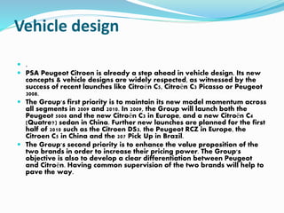 Vehicle design
 .
 PSA Peugeot Citroen is already a step ahead in vehicle design. Its new
concepts & vehicle designs are widely respected, as witnessed by the
success of recent launches like Citroën C5, Citroën C3 Picasso or Peugeot
3008.
 The Group's first priority is to maintain its new model momentum across
all segments in 2009 and 2010. In 2009, the Group will launch both the
Peugeot 5008 and the new Citroën C3 in Europe, and a new Citroën C4
(Quatre?) sedan in China. Further new launches are planned for the first
half of 2010 such as the Citroen DS3, the Peugeot RCZ in Europe, the
Citroen C5 in China and the 207 Pick Up in Brazil.
 The Group's second priority is to enhance the value proposition of the
two brands in order to increase their pricing power. The Group's
objective is also to develop a clear differentiation between Peugeot
and Citroën. Having common supervision of the two brands will help to
pave the way.
 
